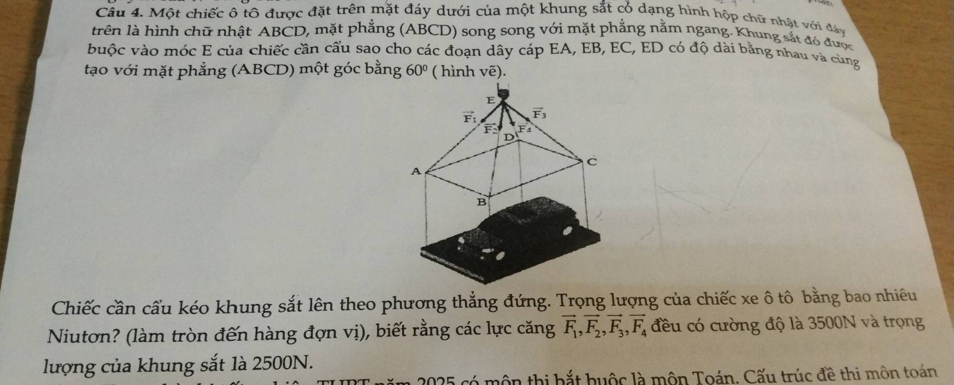 Một chiếc ô tô được đặt trên mặt đáy dưới của một khung sắt cỏ dạng hình hộp chữ nhật với đây
trên là hình chữ nhật ABCD, mặt phẳng (ABCD) song song với mặt phẳng nằm ngang. Khung sắt đó được
buộc vào móc E của chiếc cần cẩu sao cho các đoạn dây cáp EA, EB, EC, ED có độ dài bằng nhau và cùng
tạo với mặt phẳng (ABCD) một góc bằng 60° ( hình vhat e)
Chiếc cần cẩu kéo khung sắt lên theo phương thẳng đứng. Trọng lượng của chiếc xe ô tô bằng bao nhiêu
Niutơn? (làm tròn đến hàng đợn vị), biết rằng các lực căng vector F_1,vector F_2,vector F_3,vector F_4 đều có cường độ là 3500N và trọng
lượng của khung sắt là 2500N.
2025 có môn thị bắt buộc là môn Toán. Cấu trúc đề thi môn toán