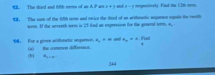 The third and fifth terms of anAS are x+y and x-y respectively. Find the 12th term. 
13. The sum of the fifth term and twice the third of an arithmetic sequence equals the tweith 
term. If the seventh term is 25 find an expression for the general term, u_a
14. For a given arithmetic sequence. u_n=m 2nd u_m=n. Find 
(a) the common difference. 
(b) u_n+m. 
244