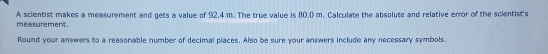 measurement . A scientist makes a measurement and gets a value of 92.4 m. The true value is 80.0) m. Calculate the absolute and relative error of the scientist's 
Round your answers to a reasonable number of decimal places. Also be sure your answers include any necessary symbols.