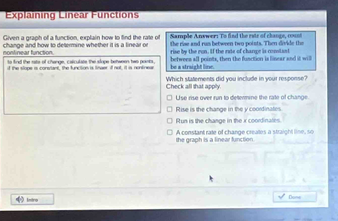 Explaining Linear Functions
Given a graph of a function, explain how to find the rate of Sample Answer: To find the rate of change, count
change and how to determine whether it is a linear or the rise and run between two points. Then divide the
nonlinear function. rise by the run. If the rate of change is constant
to find the rate of change, calculate the slope between two points, between all points, then the function is linear and it will
if the slope is constant, the function is linaer: if not, it is nonlinear be a straight line.
Which statements did you include in your response?
Check all that apply.
Use rise over run to determine the rate of change.
Rise is the change in the y coordinates.
Run is the change in the x coordinates
A constant rate of change creates a straight line, so
the graph is a linear function.
Intro Done