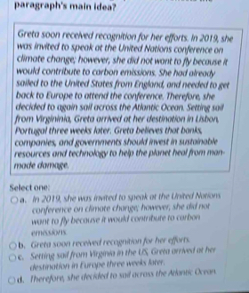 paragraph's main idea?
Greta soon received recognition for her efforts. In 2019, she
was invited to speak at the United Nations conference on
climate change; however, she did not want to fly because it
would contribute to carbon emissions. She had already
sailed to the United States from England, and needed to get
back to Europe to attend the conference. Therefore, she
decided to again sail across the Atlantic Ocean. Setting sail
from Virgininia, Greta arrived at her destination in Lisbon,
Portugal three weeks later. Greta believes that banks,
companies, and governments should invest in sustainable
resources and technology to help the planet heal from man-
made damage.
Select one:
a. In 2019, she was invited to speak at the United Notions
conference on climate change; however, she did not
want to fly because it would contribute to carbon
emissions
b. Greta soon received recognition for her efforts.
c. Setting sail from Virginia in the US, Greta arrived at her
destination in Europe three weeks later.
d. Therefore, she decided to sail across the Atlantic Ocean