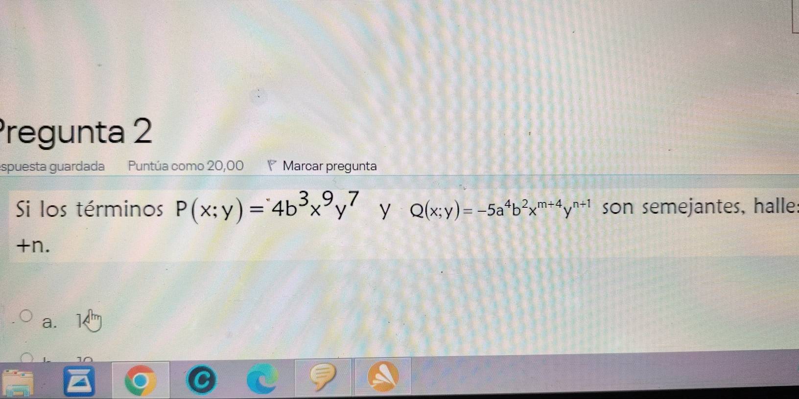 Pregunta 2
spuesta guardada Puntúa como 20,00 Marcar pregunta
Si los términos P(x;y)=4b^3x^9y^7 y Q(x;y)=-5a^4b^2x^(m+4)y^(n+1) son semejantes, halle
+n.
a.