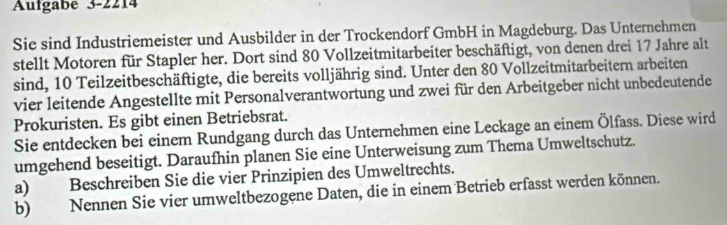 Aufgabe 3-2214 
Sie sind Industriemeister und Ausbilder in der Trockendorf GmbH in Magdeburg. Das Unternehmen 
stellt Motoren für Stapler her. Dort sind 80 Vollzeitmitarbeiter beschäftigt, von denen drei 17 Jahre alt 
sind, 10 Teilzeitbeschäftigte, die bereits volljährig sind. Unter den 80 Vollzeitmitarbeitern arbeiten 
vier leitende Angestellte mit Personalverantwortung und zwei für den Arbeitgeber nicht unbedeutende 
Prokuristen. Es gibt einen Betriebsrat. 
Sie entdecken bei einem Rundgang durch das Unternehmen eine Leckage an einem Ölfass. Diese wird 
umgehend beseitigt. Daraufhin planen Sie eine Unterweisung zum Thema Umweltschutz. 
a) Beschreiben Sie die vier Prinzipien des Umweltrechts. 
b) Nennen Sie vier umweltbezogene Daten, die in einem Betrieb erfasst werden können.