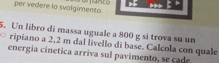 urflanco 
per vedere lo svolgimento. 
5. Un libro di massa uguale a 800 g si trova su un 
ripiano a 2,2 m dal livello di base. Calcola con quale 
energia cinetica arriva sul pavimento, se cade.