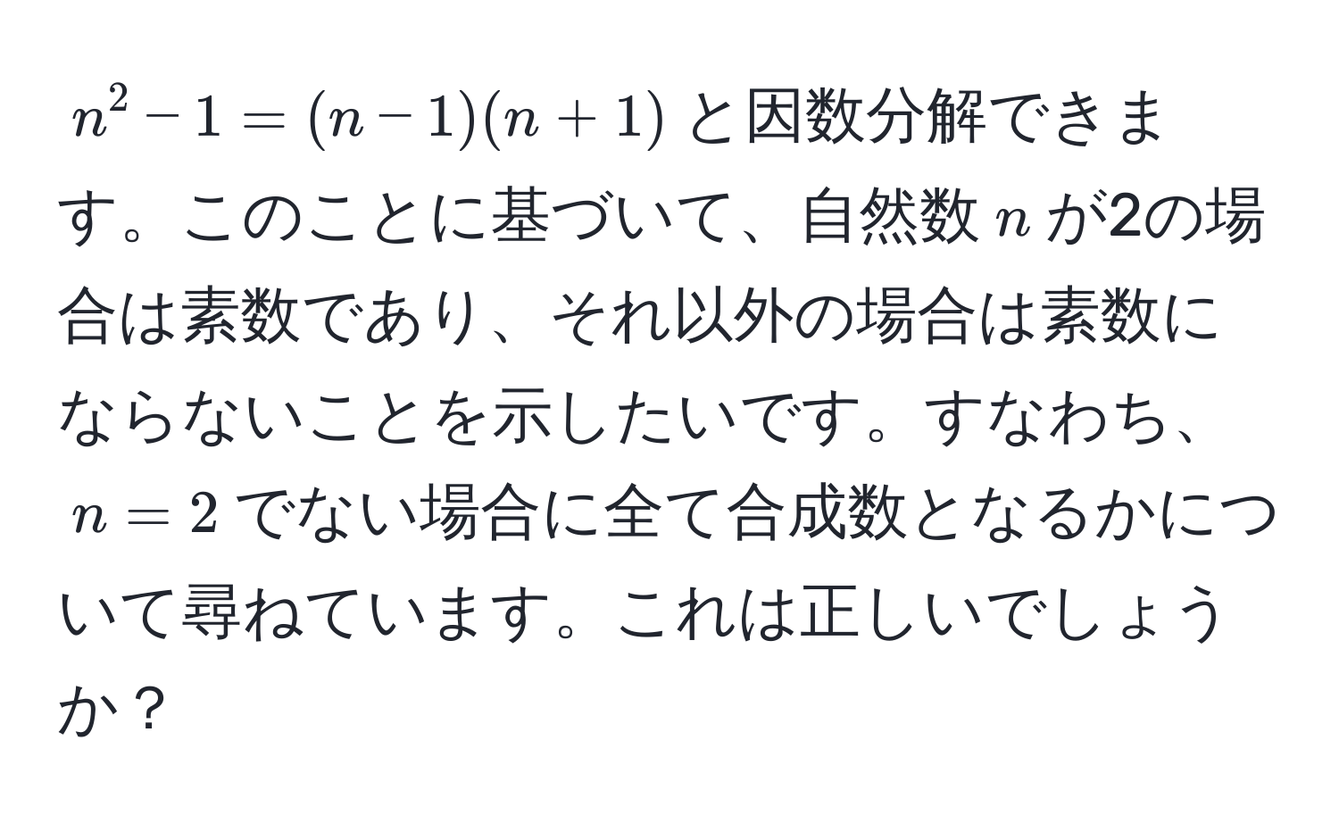 $n^2 - 1 = (n - 1)(n + 1)$と因数分解できます。このことに基づいて、自然数$n$が2の場合は素数であり、それ以外の場合は素数にならないことを示したいです。すなわち、$n=2$でない場合に全て合成数となるかについて尋ねています。これは正しいでしょうか？