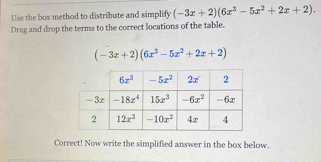 Use the box method to distribute and simplify (-3x+2)(6x^3-5x^2+2x+2).
Drag and drop the terms to the correct locations of the table.
(-3x+2)(6x^3-5x^2+2x+2)
Correct! Now write the simplified answer in the box below.