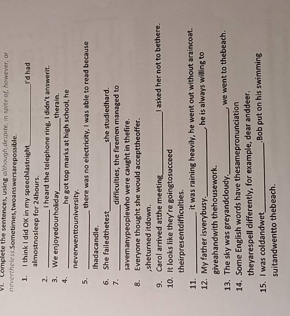 Complete the sentences, using although,despite, in spite of, however, or 
never theless. Sometimes, two answers are possible. 
1. I think I did OK in my speechlastnight_ I'd had 
almostnosleep for 24hours. 
2._ 
I heard the telephone ring, I didn't answerit. 
3. We enjoyedourholiday_ therain. 
4._ 
he got top marks at high school, he 
neverwenttouniversity. 
5. _there was no electricity, I was able to read because 
Ihadacandle. 
6. She failedthetest_ she studiedhard. 
7. _difficulties, the firemen managed to 
savemanypeoplewho were caught in thefire. 
8. Everyone thought she would accepttheoffer. 
,sheturned itdown. 
9. Carol arrived atthe meeting_ I asked her not to bethere. 
10. It looks like they're goingtosucceed 
theirpresentdifficulties. 
11. _it was raining heavily, he went out without araincoat. 
12. My father isverybusy._ , he is always willing to 
giveahandwith thehousework. 
13. The sky was greyandcloudy._ , we went to thebeach. 
14. Some English words have thesamepronunciation 
theyarespell differently, for example, dear anddeer. 
15. I was coldandwet_ .Bob put on his swimming 
suitandwentto thebeach.