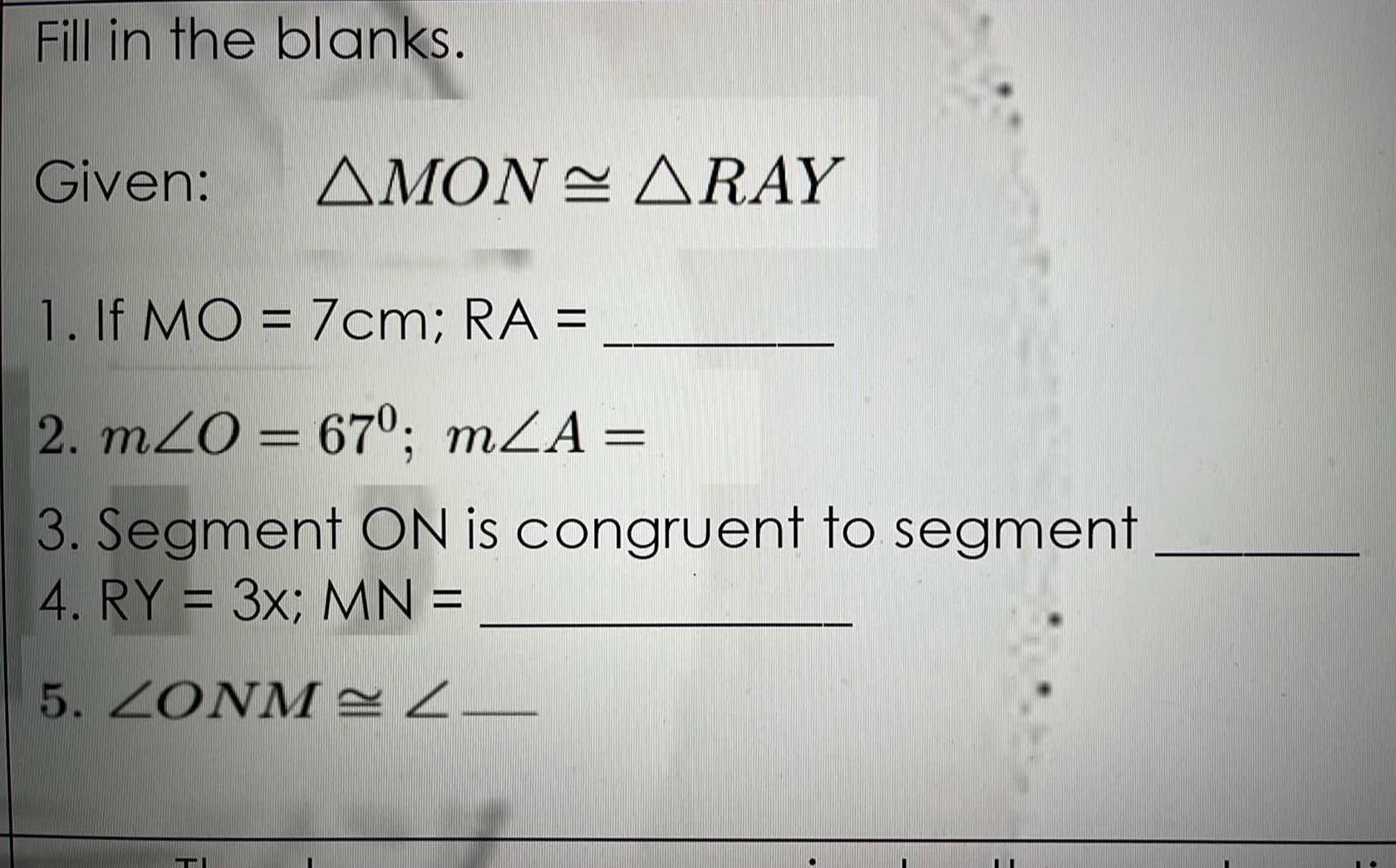 Fill in the blanks. 
Given: △ MON≌ △ RAY
1. If MO=7cm; RA= _ 
2. m∠ O=67°; m∠ A=
3. Segment ON is congruent to segment_ 
4. RY=3x; MN= _ 
5. ∠ ONM≌ ∠ _