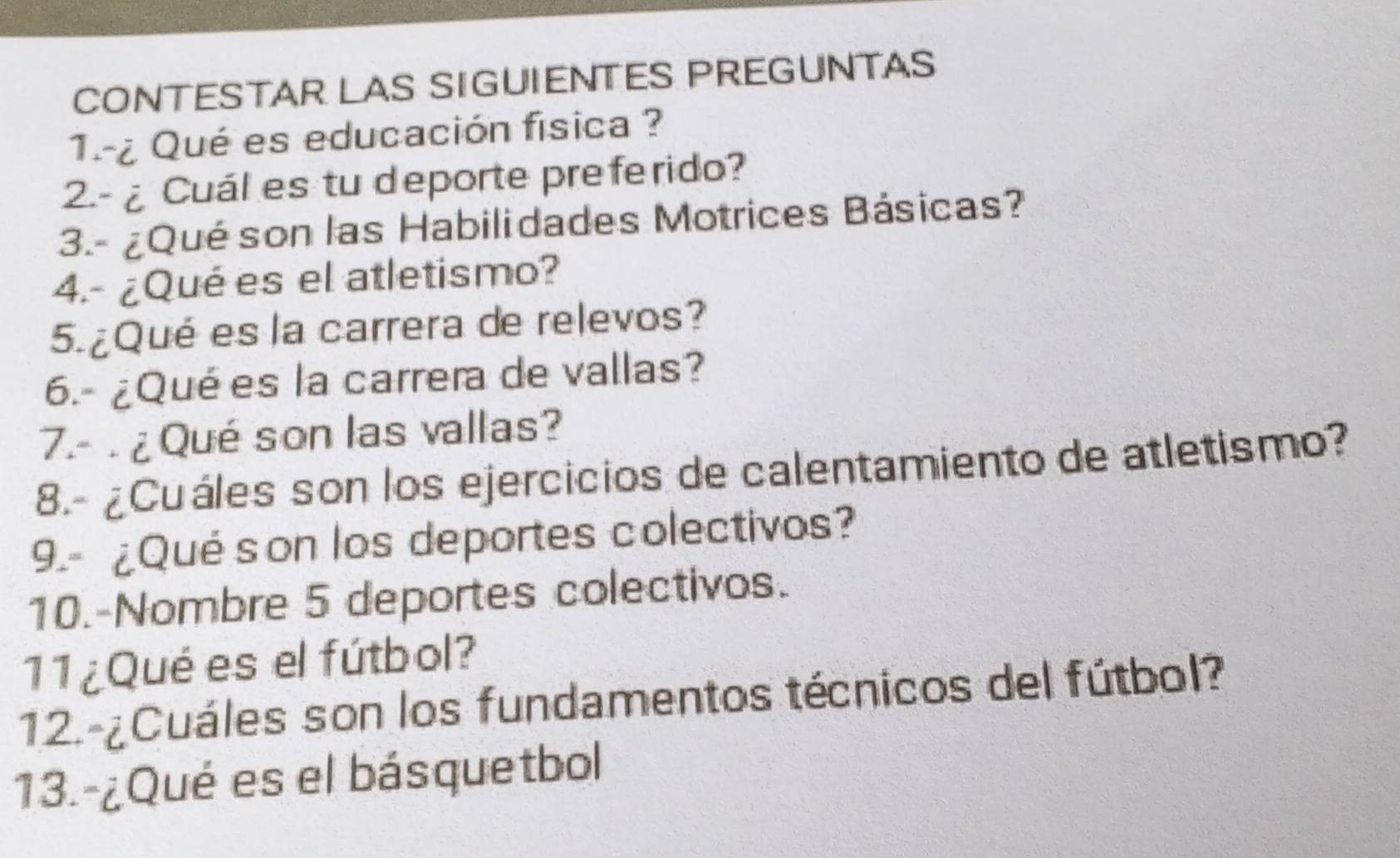 CONTESTAR LAS SIGUIENTES PREGUNTAS 
1.-¿ Qué es educación física ? 
2.- ¿Cuál es tu deporte preferido? 
3.- ¿Qué son las Habilidades Motrices Básicas? 
4.- ¿Qué es el atletismo? 
5. ¿Qué es la carrera de relevos? 
6.- ¿Qué es la carrera de vallas? 
7.-. ¿ Qué son las vallas? 
8.- ¿Cuáles son los ejercicios de calentamiento de atletismo? 
9.- ¿Qué son los deportes colectivos? 
10.-Nombre 5 deportes colectivos. 
11 ¿Qué es el fútbol? 
12.-¿Cuáles son los fundamentos técnicos del fútbol? 
13.-¿Qué es el básquetbol