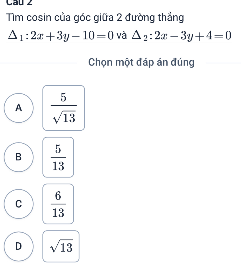 Cau 2
Tìm cosin của góc giữa 2 đường thẳng
△ _1:2x+3y-10=0 và △ _2:2x-3y+4=0
Chọn một đáp án đúng
A  5/sqrt(13) 
B  5/13 
C  6/13 
D sqrt(13)