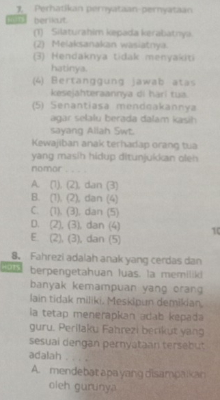 Perhatikan peryataan-pernyataan
berikut.
(1) Silaturahim kepada kerabatnya.
(2) Melaksanakan wasiatnya.
(3) Hendaknya tidak menyakiti
hatinya.
(4) Bertanggung jawab atas
kesejahteraannya di hàrí tua.
(5) Senantiasa mendeakannya
agar selalu berada dalam kasih
sayang Allah Swt.
Kewajiban anak terhadap orang tua
yang masih hidup ditunjukkan oleh 
nomor_
A. (1), (2), dan (3)
B. (1), (2), dan (4)
C. (1), (3), dan (5)
D. (2), (3), dan (4)
10
E. (2), (3), dan (5)
8. Fahrezi adalah anak yang cerdas dan
HOTS berpengetahuan luas. la memiliki
banyak kemampuan yang orang 
lain tidak miliki. Meskipun demikian.
la tetap menerapkan adab kepada
guru. Perilaku Fahrezi berikut yang
sesuai dengan pernyataan tersebut
adalah . . . .
A. mendebat apa yang disampalkan
oleh gurunya