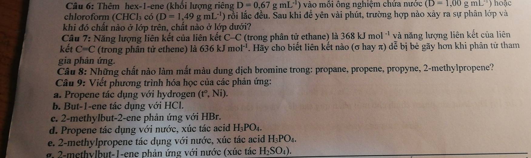 Thêm hex-1-ene (khối lượng riêng D=0,67gmL^(-1)) ) vào môi ông nghiệm chứa nước (D=1,00gmL^(-1)) hoặc 
chloroform (CHCl_3 có (D=1,49gmL^(-1)) rồi lắc đều. Sau khi để yên vài phút, trường hợp nào xảy ra sự phân lớp và 
khi đó chất nào ở lớp trên, chất nào ở lớp dưới? 
Câu 7: Năng lượng liên kết của liên kết C-C (trong phân tử ethane) là 368kJmol^(-1) và năng lượng liên kết của liên 
kết C=C (trong phân tử ethene) là 636kJmol^(-1). Hãy cho biết liên kết nào (σ hay π) dễ bị bẻ gãy hơn khi phân tử tham 
gia phản ứng. 
Câu 8: Những chất nào làm mất màu dung dịch bromine trong: propane, propene, propyne, 2 -methylpropene? 
Câu 9: Viết phương trình hóa học của các phản ứng: 
a. Propene tác dụng với hydrogen (t^o,Ni). 
b. But -1 -ene tác dụng với HCl. 
c. 2 -methylbut -2 -ene phản ứng với HBr. 
d. Propene tác dụng với nước, xúc tác acid H_3PO_4. 
e. 2 -methylpropene tác dụng với nước, xúc tác acid H_3PO_4. 
g - m ethylbut-1-ene phản ứng với nước (xúc tác H_2SO_4).