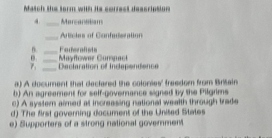 Match the form with its cerrest description
_Mercanillism
_Arlicies of Confederation
B. _Federalists
θ. _Mayflower Compact
7 _Declaration of Independence
a) A document that declared the colonies' freedom from Britain
b) An agreement for self-governance signed by the Pilgrims
c) A system aimed at increasing national wealth through trade
d) The first governing document of the United States
e) Supporters of a strong national government