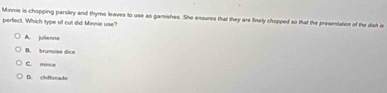 Minnie is chopping parsley and thyme leaves to use as garnishes. She ensures that they are finely chopped so that the presentation of the dish is
perfect. Which type of cut did Minnie use?
A. julienne
B. brunoise dice
C. mince
D. chiflonade