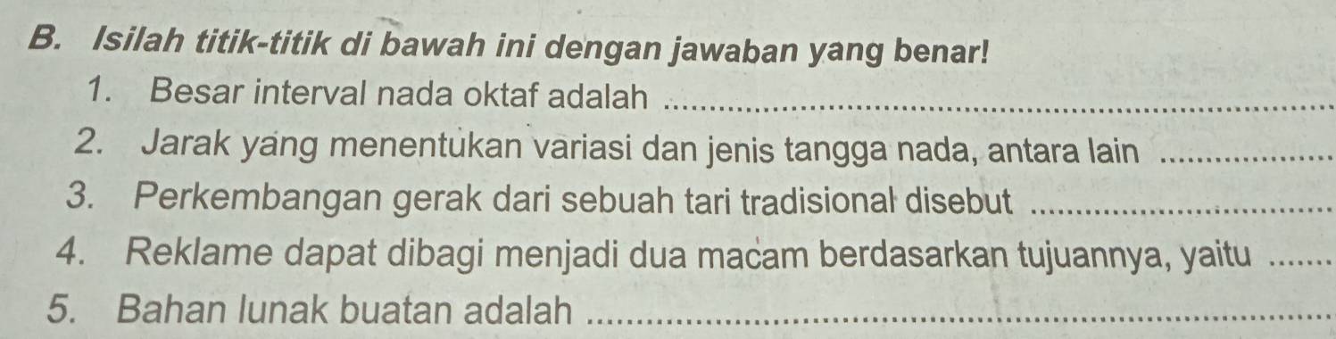 Isilah titik-titik di bawah ini dengan jawaban yang benar! 
1. Besar interval nada oktaf adalah_ 
2. Jarak yang menentukan variasi dan jenis tangga nada, antara lain_ 
3. Perkembangan gerak dari sebuah tari tradisional disebut_ 
4. Reklame dapat dibagi menjadi dua macam berdasarkan tujuannya, yaitu_ 
5. Bahan lunak buatan adalah_