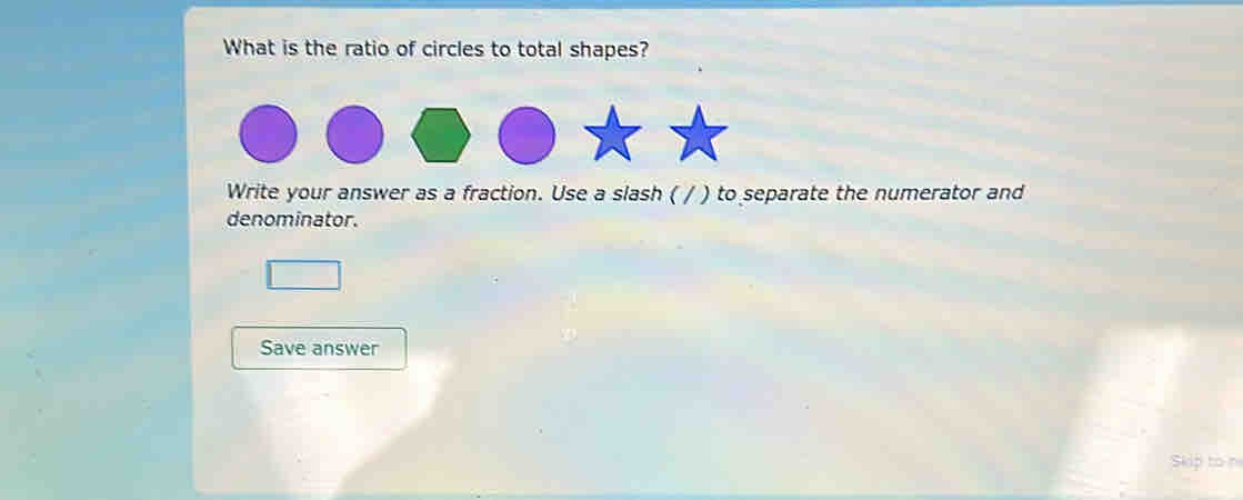 What is the ratio of circles to total shapes? 
Write your answer as a fraction. Use a slash ( / ) to separate the numerator and 
denominator. 
Save answer 
Skip to n