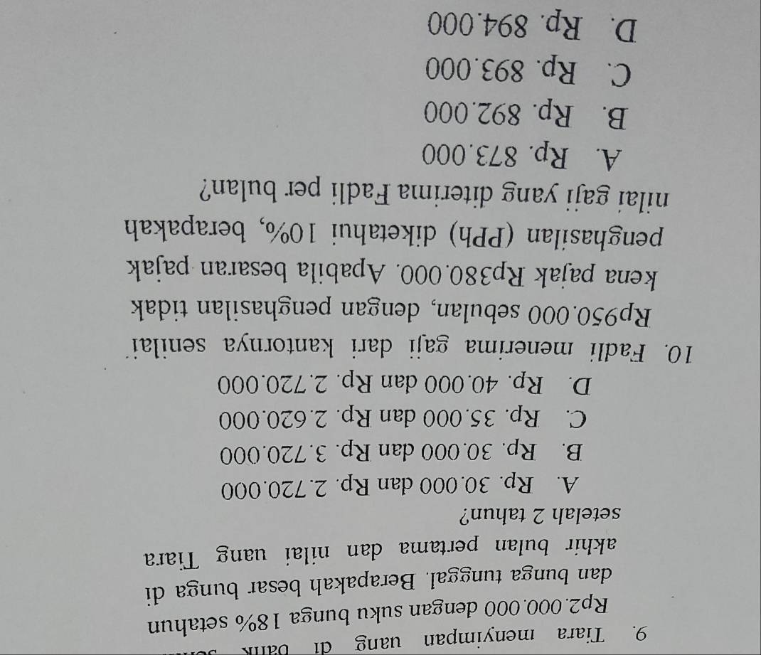 Tiara menyimpan uang di bank
Rp2.000.000 dengan suku bunga 18% setahun
dan bunga tunggal. Berapakah besar bunga di
akhir bulan pertama dan nilai uang Tiara
setelah 2 tahun?
A. Rp. 30.000 dan Rp. 2.720.000
B. Rp. 30.000 dan Rp. 3.720.000
C. Rp. 35.000 dan Rp. 2.620.000
D. Rp. 40.000 dan Rp. 2.720.000
10. Fadli menerima gaji dari kantornya senilai
Rp950.000 sebulan, dengan penghasilan tidak
kena pajak Rp380.000. Apabila besaran pajak
penghasilan (PPh) diketahui 10%, berapakah
nilai gaji yang diterima Fadli per bulan?
A. Rp. 873.000
B. Rp. 892.000
C. Rp. 893.000
D. Rp. 894.000