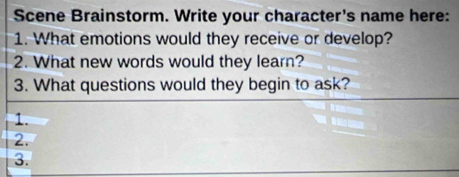 Scene Brainstorm. Write your character's name here: 
1. What emotions would they receive or develop? 
2. What new words would they learn? 
3. What questions would they begin to ask? 
1. 
2. 
3.