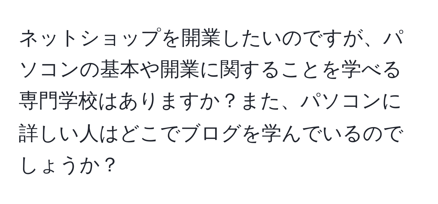 ネットショップを開業したいのですが、パソコンの基本や開業に関することを学べる専門学校はありますか？また、パソコンに詳しい人はどこでブログを学んでいるのでしょうか？