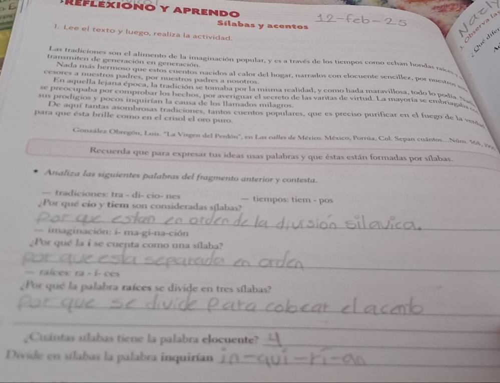 Reflexiono y aprendo
    
Sílabas y acentos
1. Lee el texto y luego, realiza la actividad.
Observa l.
Qué dife
Las tradiciones son el alimento de la imaginación popular, y es a través de los tiempos como echan hondas raíes ,
transmiten de generación en generación.
Nada más hermoso que estos cuentos nacidos al calor del hogar, narrados con elocuente sencillez, por nuestros 
cesores a nuestros padres, por nuestros padres a nosotros.
En aquella lejana época, la tradición se tomaba por la misma realidad, y como hada maravillosa, todo lo podá. Na
se preocupaba por comprobar los hechos, por averiguar el secreto de las varitas de virtud. La mayoría se embriagaba 
sus prodigios y pocos inquirían la causa de los llamados milagros.
De aquí tantas asombrosas tradiciones, tantos cuentos populares, que es preciso purificar en el fuego de la vena
para que ésta brille como en el crisol el oro puro.
Conzález Obregón, Luis. ''La Virgen del Perdón'', en Las calles de México. México, Porrúa, Col. Sepan cuántos..Núm. 568, 197
Recuerda que para expresar tus ideas usas palabras y que éstas están formadas por sílabas.
Analiza las siguientes palabras del fragmento anterior y contesta.
— tradiciones: tra - di- cio- nes — tiempos: tiem - pos
Por qué cio y tiem son consideradas sílabas?
_
imaginación: i- ma-gi-na-ción
¿Por qué la i se cuenta como una sílaba?
_
ralcés: ra - í- ces
¿Por qué la palabra raíces se divide en tres sílabas?
_
_
¿Cuantas silabas tiene la palabra elocuente?
_
Divide en silabas la palabra inquirían
_