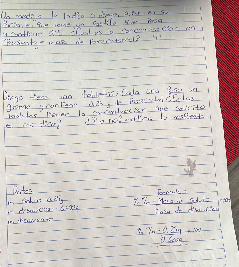 On medego le Indica a deego, quien es su 
Paciente, aue tome on Pastilla aue Pesa 
y Contiene 0. 95 CCual es la concentracion en 
Porsentage masa de Paracetamol? =41
Deego fiene una tabletas; Cada una Pesa un 
grame ycontiene 0. 25 g de Paracetol CEstas 
tabletas tienen la concentracioon aue Solicito 
el me dico? Sio no? explica to respuesta. 
Datos 
Formula : 
Im Soluto =0.25g % 0 m/m= Masa de soluto * 100
Im dosolucion =0.600g
Masa de disolucion 
I dosolvente
% m/m= (0.25g)/0.600g * 100%