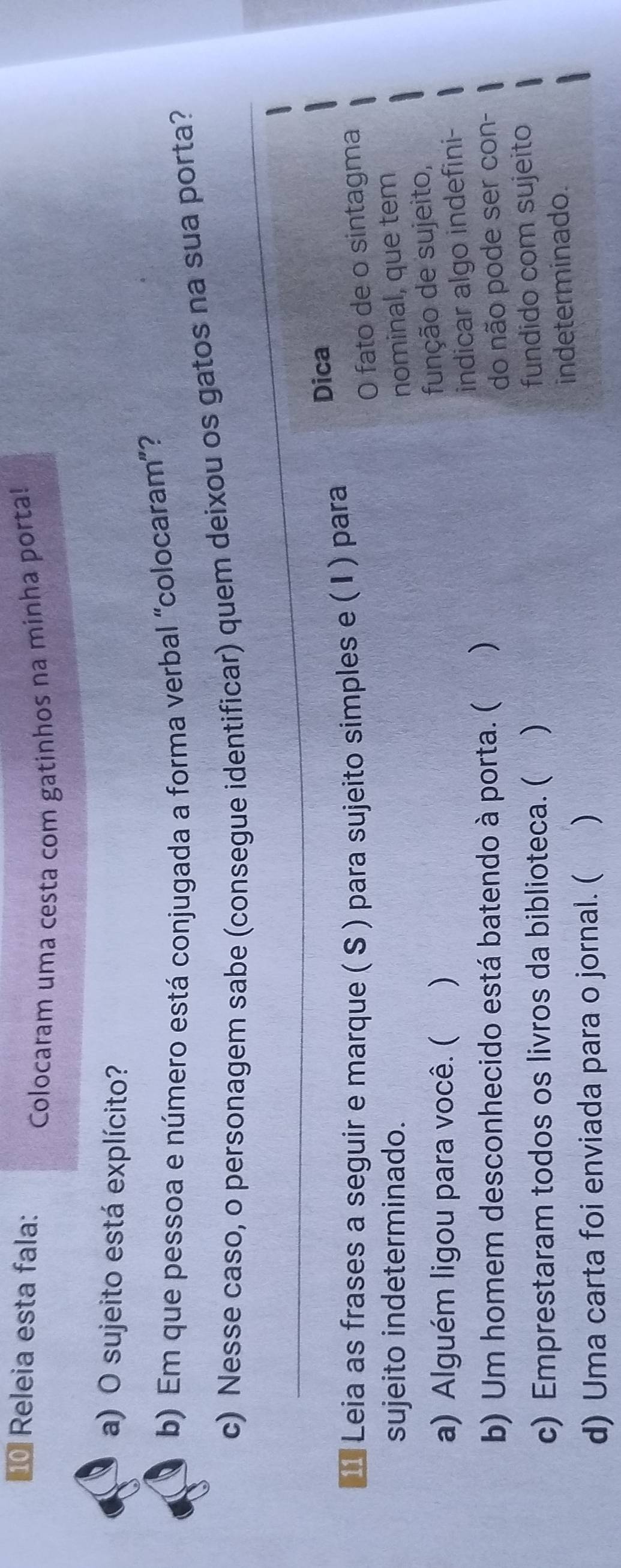 Releia esta fala: 
Colocaram uma cesta com gatinhos na minha porta! 
a) O sujeito está explícito? 
b) Em que pessoa e número está conjugada a forma verbal “colocaram”? 
_ 
c) Nesse caso, o personagem sabe (consegue identificar) quem deixou os gatos na sua porta? 
* Leia as frases a seguir e marque ( S ) para sujeito simples e (I ) para 
Dica 
O fato de o sintagma 
sujeito indeterminado. nominal, que tem 
a) Alguém ligou para você. ( ) 
função de sujeito, 
indicar algo indefini- 
b) Um homem desconhecido está batendo à porta. ( ) 
do não pode ser con- 
c) Emprestaram todos os livros da biblioteca. ( ) 
fundido com sujeito 
d) Uma carta foi enviada para o jornal. ( ) indeterminado.