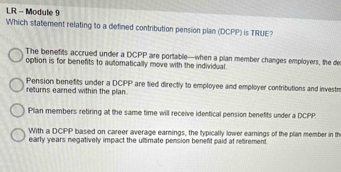 LR - Module 9
Which statement relating to a defined contribution pension plan (DCPP) is TRUE?
The benefits accrued under a DCPP are portable—when a plan member changes employers, the de
option is for benefits to automatically move with the individual.
Pension benefits under a DCPP are tied directly to employee and employer contributions and investm
returns earned within the plan.
Plan members retiring at the same time will receive identical pension benefits under a DCPP.
With a DCPP based on career average earnings, the typically lower earnings of the plan member in th
early years negatively impact the ultimate pension benefit paid at retirement.