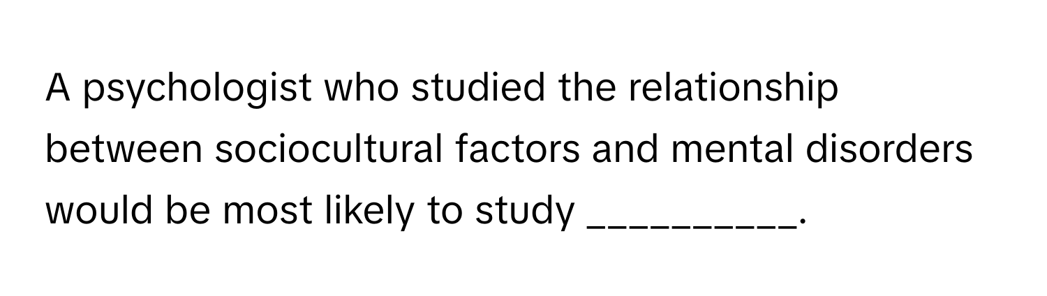 A psychologist who studied the relationship between sociocultural factors and mental disorders would be most likely to study __________.