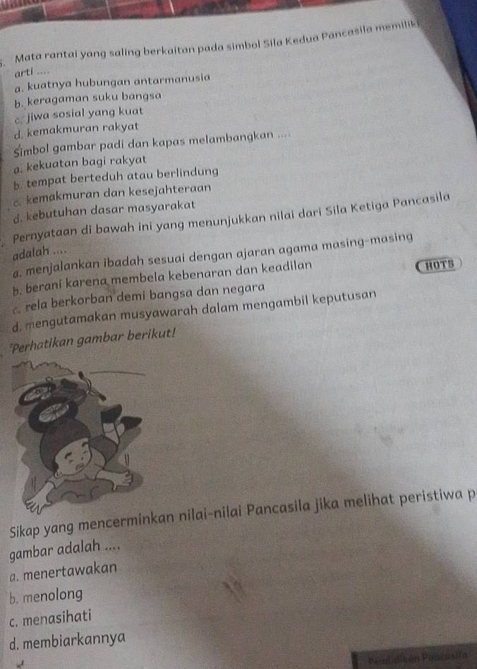 Mata rantai yang saling berkaitan pada simbol Sila Kedua Pancasila memilik 
arti ....
a. kuatnya hubungan antarmanusia
b. keragaman suku bangsa
c jiwa sosial yang kuat
d. kemakmuran rakyat
Simbol gambar padi dan kapas melambangkan ....
a. kekuatan bagi rakyat
b. tempat berteduh atau berlindung
c. kemakmuran dan kesejahteraan
d. kebutuhan dasar masyarakat
Pernyataan di bawah ini yang menunjukkan nilai dari Sila Ketiga Pancasila
adalah ....
a. menjalankan ibadah sesuai dengan ajaran agama masing-masing
b. berani karena membela kebenaran dan keadilan
a rela berkorban demi bangsa dan negara HOT5
d. mengutamakan musyawarah dalam mengambil keputusan
*Perhatikan gambar berikut!
Sikap yang mencerminan nilai-nilai Pancasila jika melihat peristiwa p
gambar adalah ....
a. menertawakan
b. menolong
c. menasihati
d. membiarkannya
Pemlidikón Pinzasita