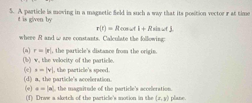 A particle is moving in a magnetic field in such a way that its position vector r at time
t is given by
r(t)=R cos wt i+R sin wt j, 
where R and w are constants. Calculate the following: 
(a) r=|r| , the particle's distance from the origin. 
(b) v, the velocity of the particle. 
(c) s=|v| , the particle’s speed. 
(d) a, the particle's acceleration. 
(e) a=|a| , the magnitude of the particle’s acceleration. 
(f) Draw a sketch of the particle’s motion in the (x,y) plane.