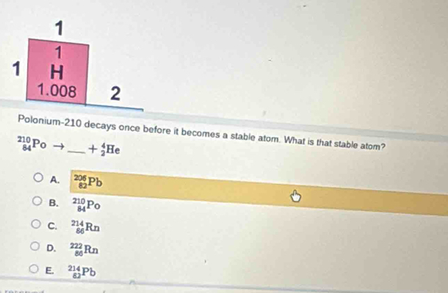 lonium- 210 decays once before it becomes a stable atom. What is that stable atom?
_(84)^(210)Po _ +_2^4He
A. _(82)^(206)Pb
B. _(84)^(210)Po
C. _(86)^(214)Rn
D. _(86)^(222)Rn
E. _(82)^(214)Pb