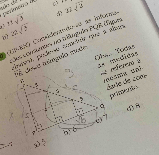 do d 
perímetro do
c) Ix
11sqrt(3) d)
b) 22sqrt(3) 22sqrt(2)
(UF-RN) Considerando-se as informa
cões constantes no triângulo PQR (figur
baixo), pode-se concluir que a alturs
as medidas
overline PR desse triângulo mede
Obs.: Todas
se referem à
mesma uni-
dade de com-
primento.
d) 8
a) 5