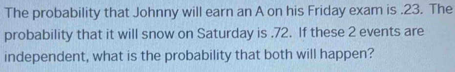 The probability that Johnny will earn an A on his Friday exam is . 23. The 
probability that it will snow on Saturday is.72. If these 2 events are 
independent, what is the probability that both will happen?