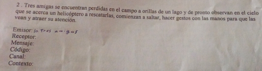 2 . Tres amigas se encuentran perdidas en el campo a orillas de un lago y de pronto observan en el cielo 
que se acerca un helicóptero a rescatarlas, comienzan a saltar, hacer gestos con las manos para que las 
vean y atraer su atención. 
Emisor: 
Receptor: 
Mensaje: 
Código: 
Canal: 
Contexto: