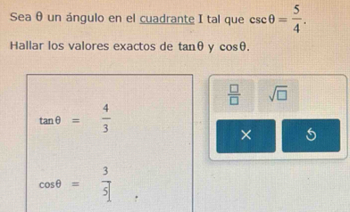 Sea θ un ángulo en el cuadrante I tal que csc θ = 5/4 . 
Hallar los valores exactos de tan θ y cos θ.
 □ /□   sqrt(□ )
tan θ = 4/3 
×
cos θ = 3/5 