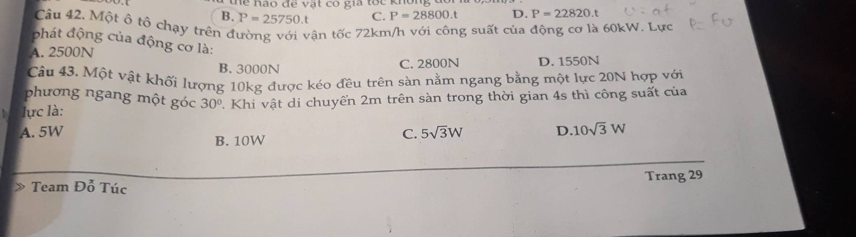 thể hào đề vật có gia tốc không đô
B. P=25750.t C. P=28800.t D. P=22820.t
Câu 42. Một ô tô chạy trên đ
ận tốc 72km/h với công suất của động cơ là 60kW. Lực
phát động của động cơ là:
A. 2500N
B. 3000N C. 2800N D. 1550N
Câu 43. Một vật khối lượng 10kg được kéo đều trên sàn nằm ngang bằng một lực 20N hợp với
phương ngang một góc 30°
lực là: . Khi vật di chuyển 2m trên sàn trong thời gian 4s thì công suất của
A. 5W C. 5sqrt(3)W D. 10sqrt(3)W
B. 10W
Team Đỗ Túc Trang 29