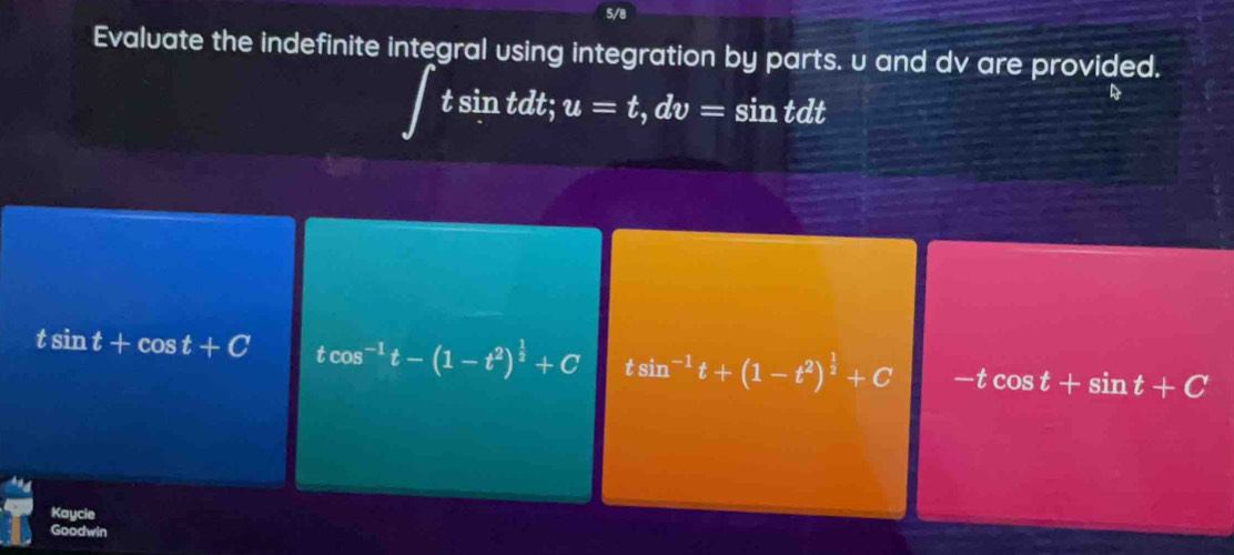 5/8
Evaluate the indefinite integral using integration by parts. u and dv are provided.
t sin tdt; u=t, dv=sin tdt
a
tsin t+cos t+C tcos^(-1)t-(1-t^2)^ 1/2 +C tsin^(-1)t+(1-t^2)^ 1/2 +C -tcos t+sin t+C
Kaycie
Goodwin