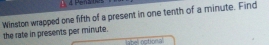 Penatos 
Winston wrapped one fifth of a present in one tenth of a minute. Find 
the rate in presents per minute. 
label optional