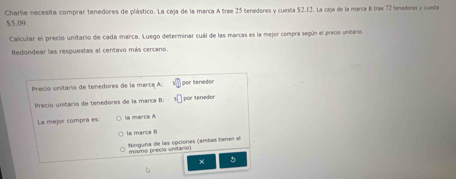 Charlie necesita comprar tenedores de plástico. La caja de la marca A trae 25 tenedores y cuesta $2.12. La caja de la marca B trae 72 tenedores y cuesta
$5.09.
Calcular el precio unitario de cada marca. Luego determinar cuál de las marcas es la mejor compra según el precio unitario.
Redondear las respuestas al centavo más cercano.
Precio unitario de tenedores de la marca A: por tenedor
Precio unitario de tenedores de la marca B: por tenedor
La mejor compra es: la marca A
la marca B
Ninguna de las opciones (ambas tienen el
mismo precio unitario)
5