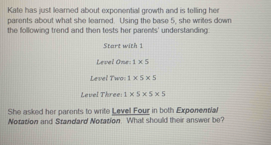 Kate has just learned about exponential growth and is telling her 
parents about what she learned. Using the base 5, she writes down 
the following trend and then tests her parents' understanding: 
Start with 1
Level One: 1* 5
Level Two: 1* 5* 5
Level Three: 1* 5* 5* 5
She asked her parents to write Level Four in both Exponential 
Notation and Standard Notation. What should their answer be?