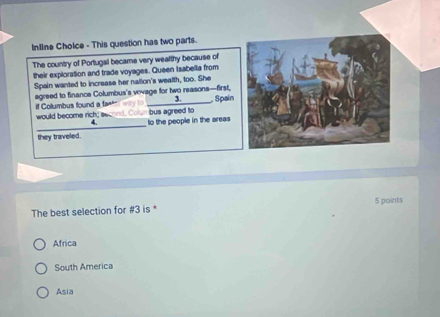 InIIne Cholce - This question has two parts.
The country of Portugal became very wealthy because of
their exploration and trade voyages. Queen Isabella from
Spain wanted to increase her nation's wealth, too. She
agreed to finance Columbus's vovage for two reasons—first,
3.
if Columbus found a fa _ Spain
would become rich; se umbus agreed to
_
4.
to the people in the areas
they traveled.
The best selection for #3 is * 5 points
Africa
South America
Asia