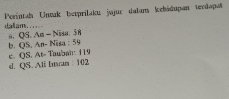 Perintah Untuk beïprilaku jujur dalam kehidupan terdapat
dalam......
a. QS. An - Nisa: 58
b. QS. An- Nisa : 59
c. QS. At- Taubah: 119
d QS. Ali Imran 102