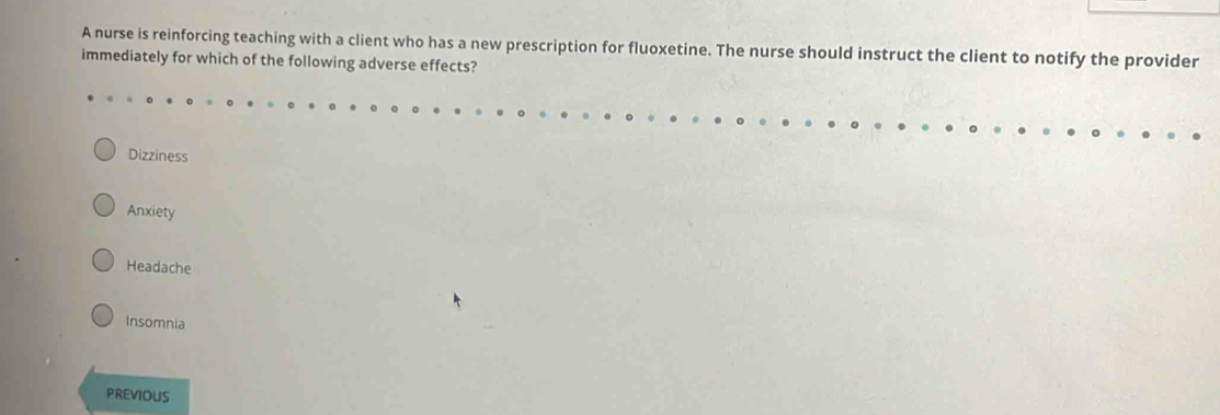 A nurse is reinforcing teaching with a client who has a new prescription for fluoxetine. The nurse should instruct the client to notify the provider
immediately for which of the following adverse effects?
Dizziness
Anxiety
Headache
Insomnia
PREVIOUS