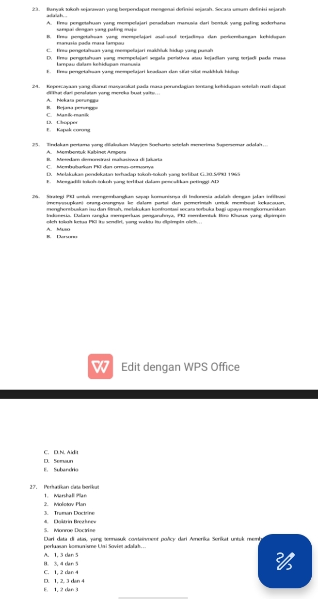 Banyak tokoh sejarawan yang berpendapat mengenai definisi sejarah. Secara umum definisi sejarah
adalah...
A. Ilmu pengetahuan vang mempelaiari peradaban manusia dari bentuk vang paling sederhana
sampai dengan yang paling maju
B. Ilmu pengetahuan yang mempelajari asal-usul terjadinya dan perkembangan kehidupan
manusia pada masa lampau
C. Ilmu pengetahuan yang mempelajari makhluk hidup yang punah
D. Ilmu pengetahuan yang mempelajari segala peristiwa atau kejadian yang terjadi pada masa
lampau dalam kehidupan manusia
E. Ilmu pengetahuan yang mempelajari keadaan dan sifat-sifat makhluk hidup
24. Kepercayaan yang dianut masyarakat pada masa perundagian tentang kehidupan setelah mati dapat
dilihat dari peralatan yang mereka buat yaitu...
A. Nekara perunggu
B. Bejana perunggu
C. Manik-manik
D. Chopper
E. Kapak corong
A. Membentuk Kabinet Ampera
B. Meredam demonstrasi mahasiswa di Jakarta
C. Membubarkan PKI dan ormas-ormasnya
D. Melakukan pendekatan terhadap tokoh-tokoh yang terlibat G.30.S/PKI 1965
E. Mengadili tokoh-tokoh yang terlibat dalam penculikan petinggi AD
26. Strategi PKI untuk mengembangkan sayap komunisnya di Indonesia adalah dengan jalan infiltrasi
(menyusupkan) orang-orangnya ke dalam partai dan pemerintah untuk membuat kekacauan,
menghembuskan isu dan fitnah, melakukan konfrontasi secara terbuka bagi upaya mengkomuniskan
Indonesia. Dalam rangka memperluas pengaruhnya, PKI membentuk Biro Khusus yang dipimpin
oleh tokoh ketua PKI itu sendiri, yang waktu itu dipimpin oleh...
A. Muso
B. Darsono
Edit dengan WPS Office
C. D.N. Aidit
D. Semaun
E. Subandrio
27. Perhatikan data berikut
1. Marshall Plan
2. Molotov Plan
3. Truman Doctrine
4. Doktrin Brezhnev
5. Monroe Doctrine
Dari data di atas, yang termasuk containment policy dari Amerika Serikat untuk memb
perluasan komunisme Uni Soviet adalah...
A. 1, 3 dan 5
B. 3, 4 dan 5
C. 1, 2 dan 4

D. 1, 2, 3 dan 4
E. 1, 2 dan 3