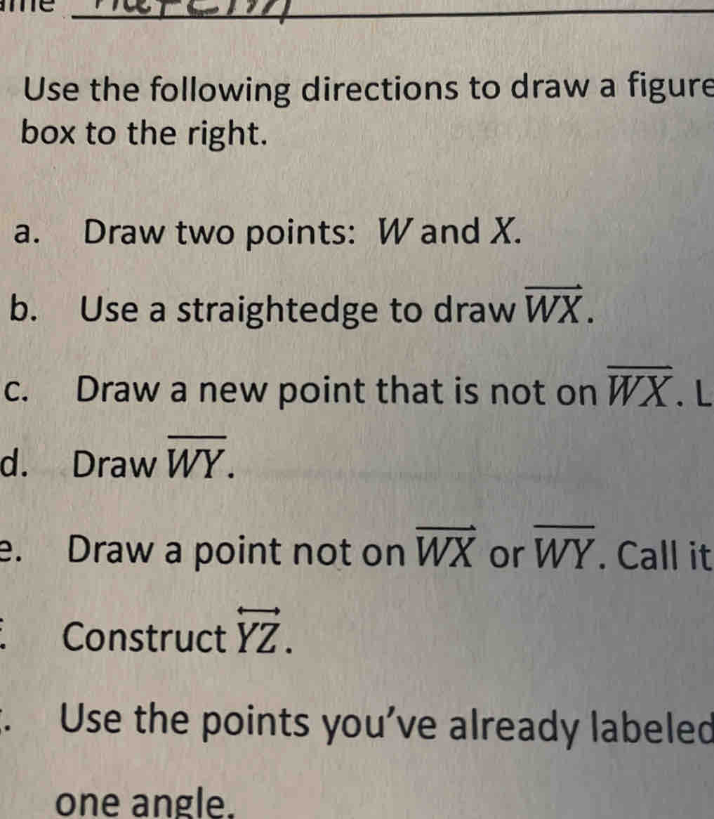 mme_ 
Use the following directions to draw a figure 
box to the right. 
a. Draw two points: W and X. 
b. Use a straightedge to draw vector WX. 
c. Draw a new point that is not on overline WX. L 
d. Draw overline WY. 
e. Draw a point not on vector WX or overline WY. Call it 
Construct overleftrightarrow YZ. 
. Use the points you’ve already labeled 
one angle.