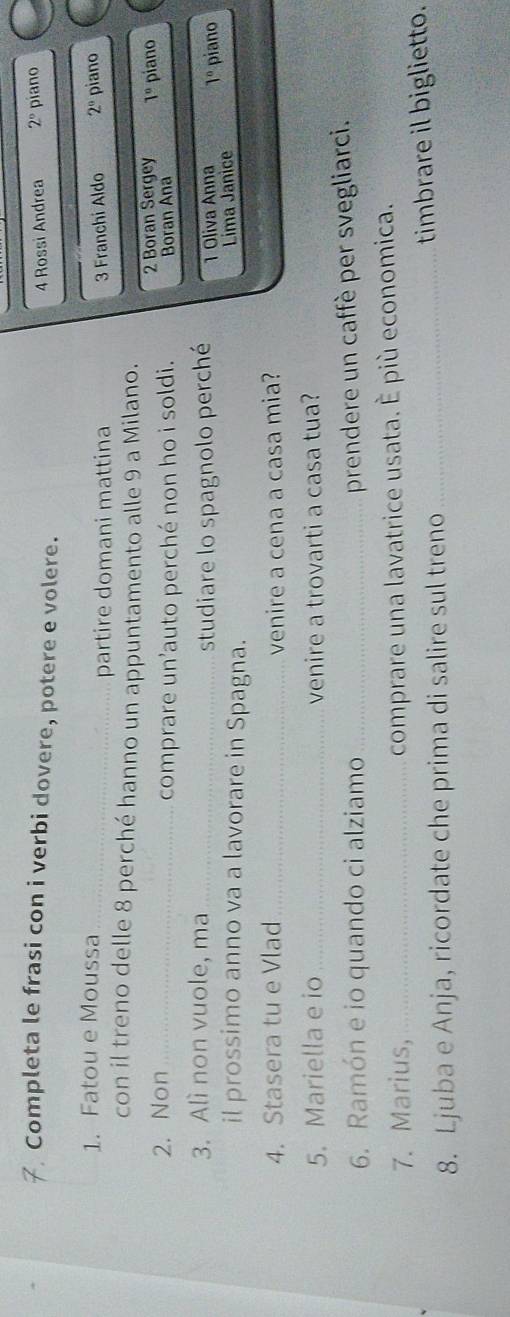 Completa le frasi con i verbi dovere, potere e volere. piano 
4 Rossi Andrea 2°
1. Fatou e Moussa _ 2^(0° piano 
partire domani mattina 3 Franchi Aldo 
con il treno delle 8 perché hanno un appuntamento alle 9 a Milano. 
2. Non_ 
2 Boran Sergey 1^circ)
comprare un’auto perché non ho i soldi. Boran Ana piano 
3. Alì non vuole, ma_ 
studiare lo spagnolo perché 1 Oliva Anna 1° piano 
il prossimo anno va a lavorare in Spagna. 
Lima Janice 
4. Stasera tu e Vlad _venire a cena a casa mia? 
5. Mariella e io _venire a trovarti a casa tua? 
6. Ramón e io quando ci alziamo_ 
prendere un caffè per svegliarci. 
7. Marius, _comprare una lavatrice usata. È più economica. 
8. Ljuba e Anja, ricordate che prima di salire sul treno _timbrare il biglietto.