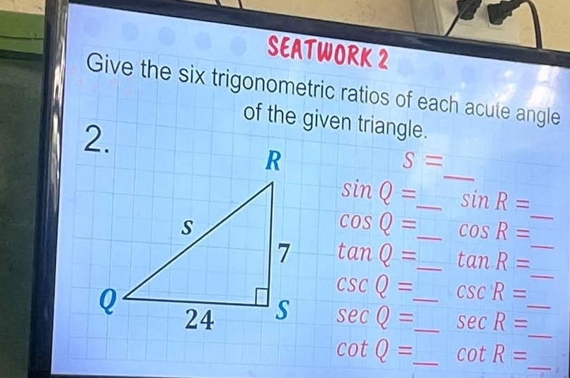 SEATWORK 2 
Give the six trigonometric ratios of each acute angle 
of the given triangle. 
_
S=
sin Q= _ sin R=
cos Q= _ cos R= _
tan Q= _ tan R= _
csc Q= csc R=
_ 
_
sec Q= __ sec R= _ 
_
cot Q= _ cot R=