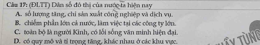 (ĐLTT) Dân số đô thị của nước ta hiện nay
A. số lượng tăng, chỉ sản xuất công nghiệp và dịch vụ.
B. chiếm phần lớn cả nước, làm việc tại các công ty lớn.
C. toàn bộ là người Kinh, có lối sống văn minh hiện đại.
D. có quy mô và tỉ trọng tăng, khác nhau ở các khu vực.
Ty tùng