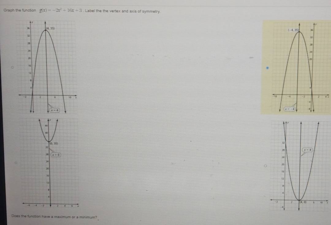 Graph the function g(x)=-2x^2+16x+3. Label the the vertex and axis of symmetry.
 
Does the function have a maximum or a minimum?