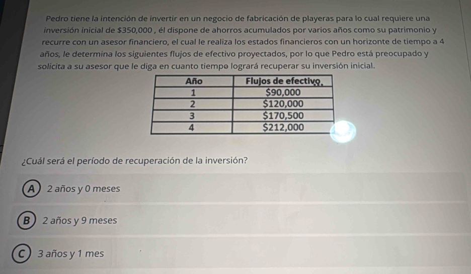 Pedro tiene la intención de invertir en un negocio de fabricación de playeras para lo cual requiere una
inversión inicial de $350,000 , él dispone de ahorros acumulados por varios años como su patrimonio y
recurre con un asesor financiero, el cual le realiza los estados financieros con un horizonte de tiempo a 4
años, le determina los siguientes flujos de efectivo proyectados, por lo que Pedro está preocupado y
solicita a su asesor que le diga en cuanto tiempe logrará recuperar su inversión inicial.
¿Cuál será el período de recuperación de la inversión?
A 2 años y 0 meses
B) 2 años y 9 meses
C 3 años y 1 mes